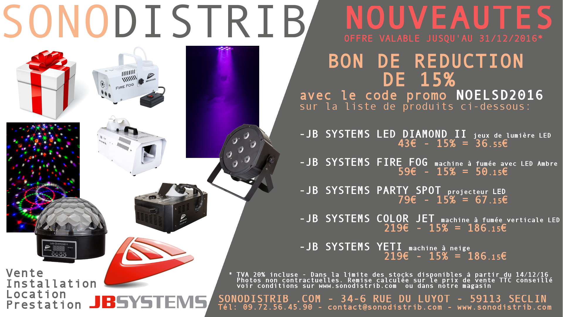 Idée cadeau: Profiter de notre offre promotionnelle de 15% de réduction sur les nouveautés JB SYSTEMS valable jusqu'au 31/12/2016 et dans la limite des stocks disponibles en magasin.  Produits concernés:   JB SYSTEMS LED DIAMOND II Jeu de lumire Led rouge, vert, bleu, blanc, violet. Les diverses lentilles projettent de nombreux faisceaux de couleur nette sur plus de 360 degrés !  JB SYSTEMS FIRE FOG Machine  fumée compacte dotée dune lumire LED ambre pour colorer la fumée  JB SYSTEMS PARTY SPOT Projecteur LED 7x 8W RGBW compact  JB SYSTEMS COLOR JET Machine  fumée  jet vertical dotée de 6 LED RGB de 3 W. Simule des effets de fumée froide CO2.  JB SYSTEMS YETI Machine  neige compacte  Retrouvez ces produits dans notre magasin sur SECLIN  partir du 14/12/2016.  N'oubliez pas de donner le code pro " NOELSD2016 " en magasin ou de l'entrer dans votre panier d'achat depuis notre site internet.  SONODISTRIB 34-6 Rue du Luyot 59113 SECLIN  09.72.56.45.90 contact@sonodistrib.com  http://www.sonodistrib.com/